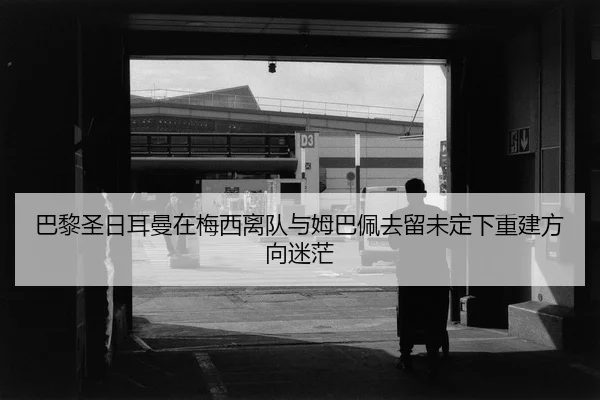 巴黎圣日耳曼在梅西离队与姆巴佩去留未定下重建方向迷茫