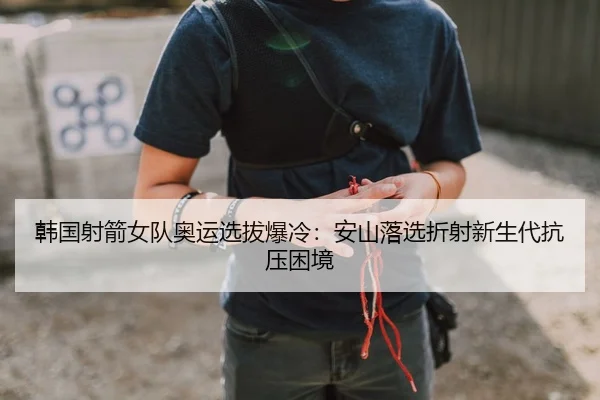 韩国射箭女队奥运选拔爆冷：安山落选折射新生代抗压困境