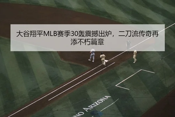 大谷翔平MLB赛季30轰震撼出炉，二刀流传奇再添不朽篇章