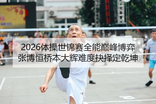 2026体操世锦赛全能巅峰博弈 张博恒桥本大辉难度抉择定乾坤