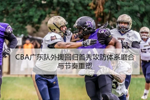 CBA广东队外援回归首秀攻防体系磨合与节奏重塑